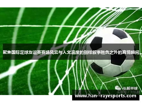 聚焦国际足球友谊赛赛场风云与人文温度的别样叙事胜负之外的真情瞬间