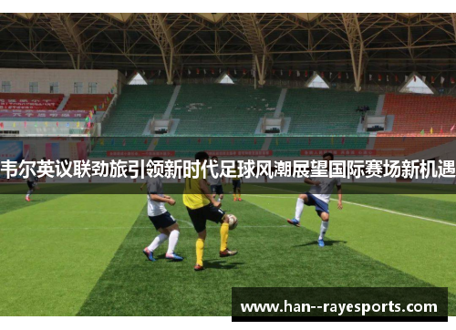 韦尔英议联劲旅引领新时代足球风潮展望国际赛场新机遇
