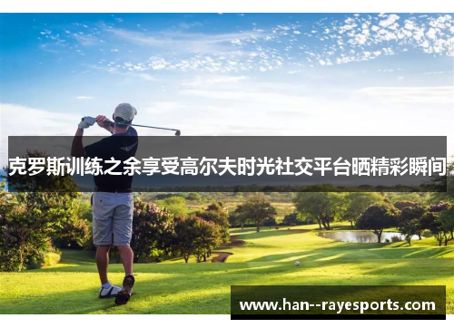 克罗斯训练之余享受高尔夫时光社交平台晒精彩瞬间