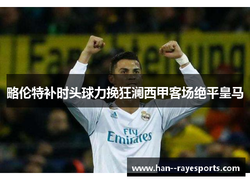 略伦特补时头球力挽狂澜西甲客场绝平皇马 略伦特补时头球力挽狂澜西甲客场绝平皇马